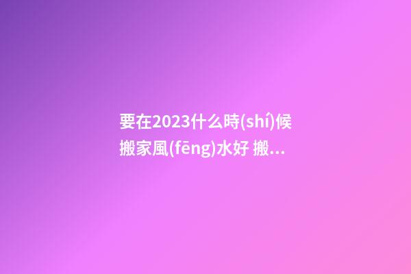 要在2023什么時(shí)候搬家風(fēng)水好 搬家有什么禁忌嗎